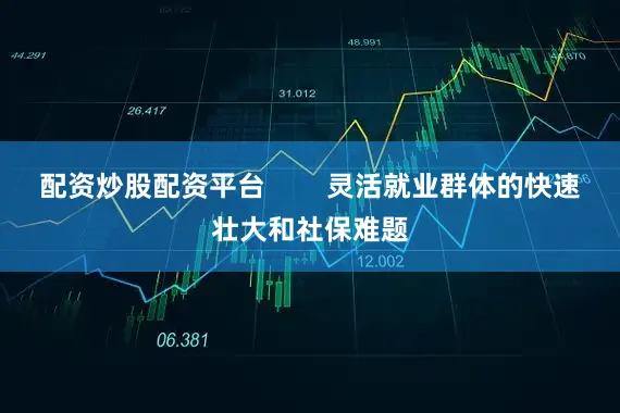 配资炒股配资平台        灵活就业群体的快速壮大和社保难题