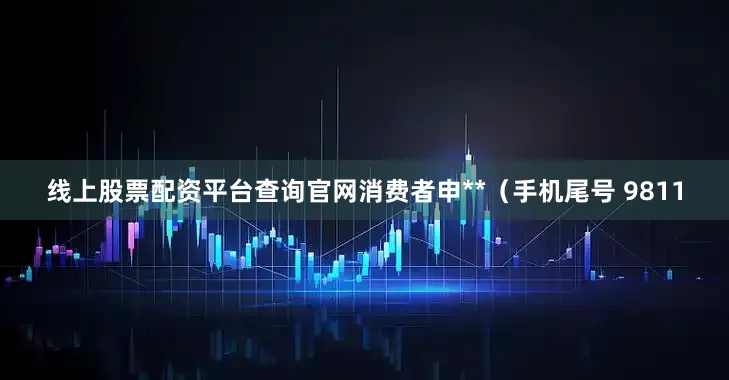 线上股票配资平台查询官网消费者申**（手机尾号 9811